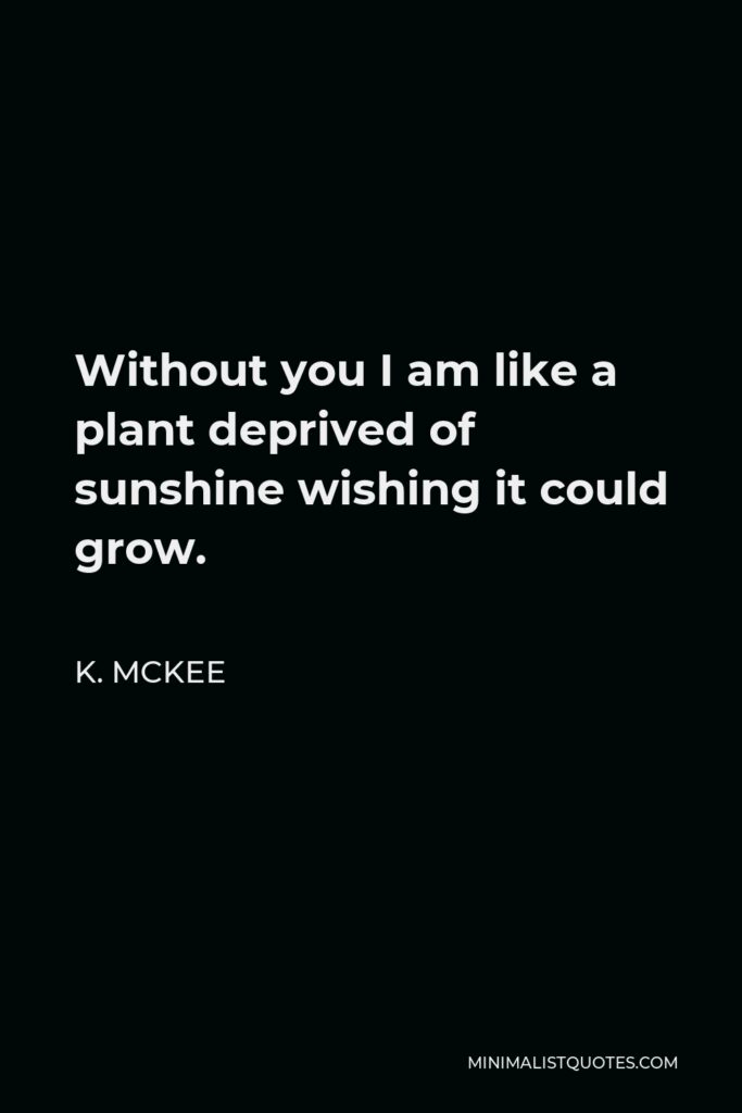 K. Mckee Quote - Without you I am like a plant deprived of sunshine wishing it could grow.