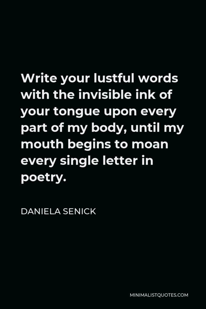 Daniela Senick Quote - Write your lustful words with the invisible ink of your tongue upon every part of my body, until my mouth begins to moan every single letter in poetry.