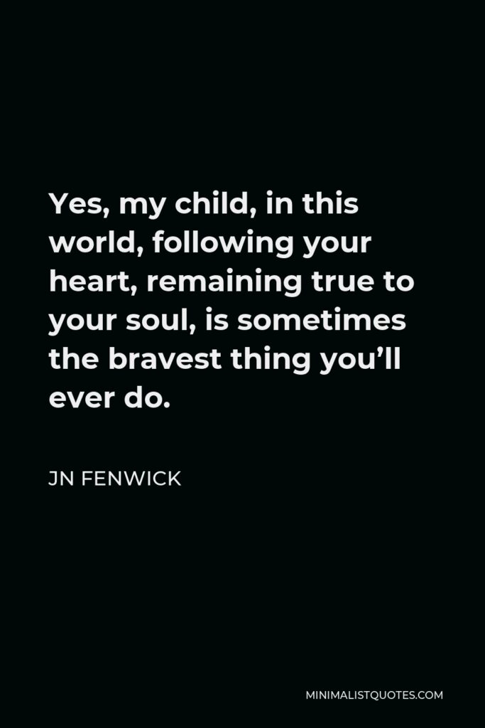 JN Fenwick Quote - Yes, my child, in this world, following your heart, remaining true to your soul, is sometimes the bravest thing you’ll ever do.