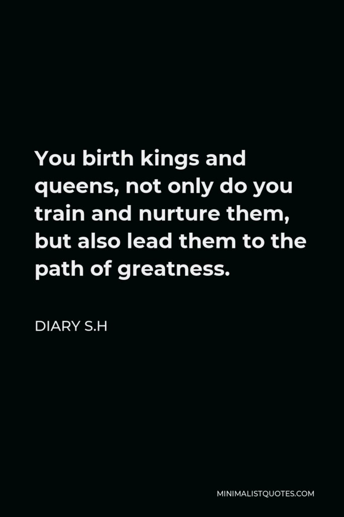Diary S.H Quote - You birth kings and queens, not only do you train and nurture them, but also lead them to the path of greatness.