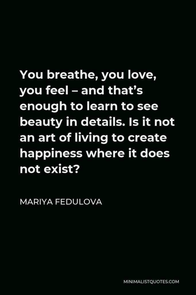 Mariya Fedulova Quote - You breathe, you love, you feel – and that’s enough to learn to see beauty in details. Is it not an art of living to create happiness where it does not exist?