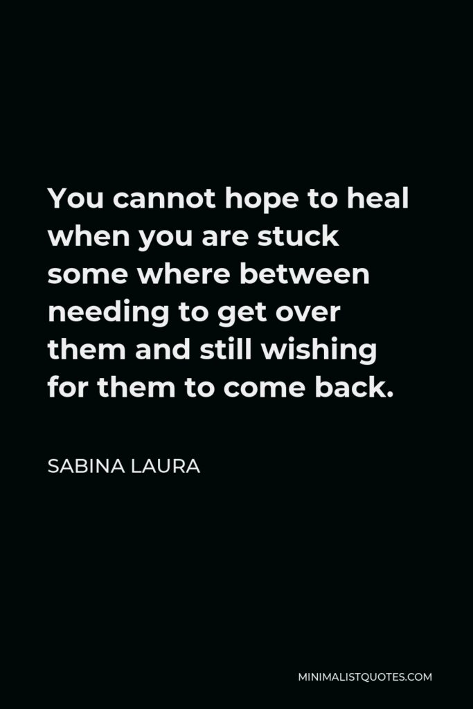 Sabina Laura Quote - You cannot hope to heal when you are stuck some where between needing to get over them and still wishing for them to come back.