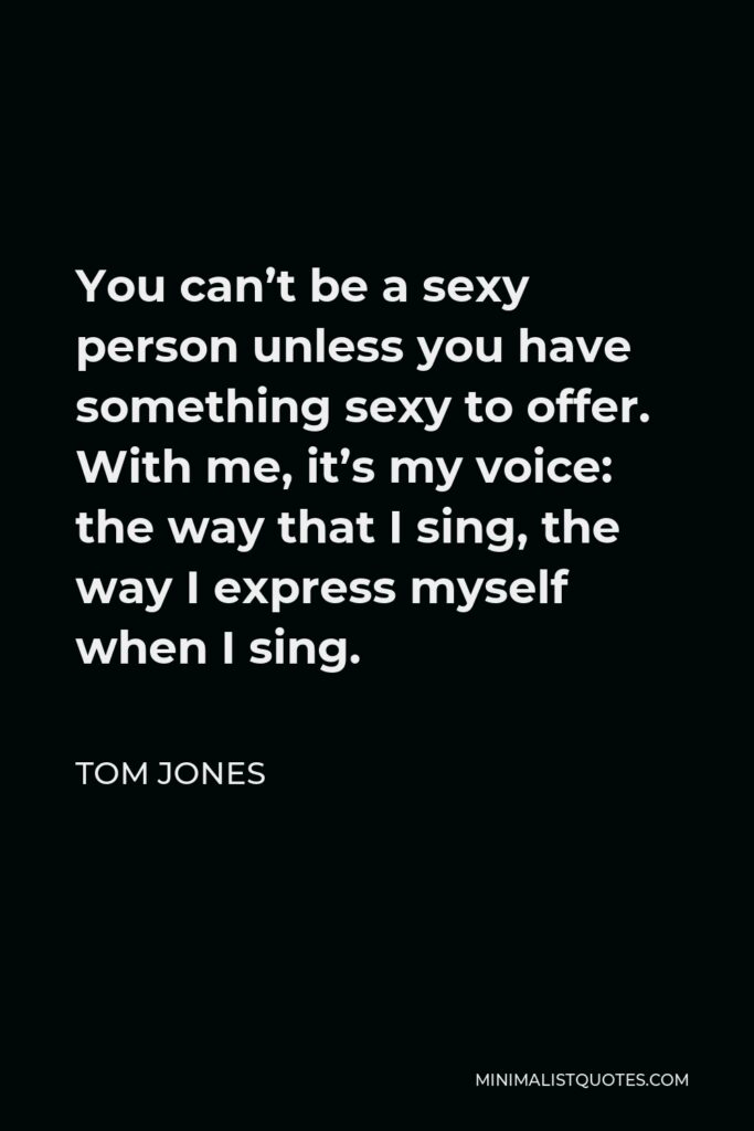 Tom Jones Quote - You can’t be a sexy person unless you have something sexy to offer. With me, it’s my voice: the way that I sing, the way I express myself when I sing.