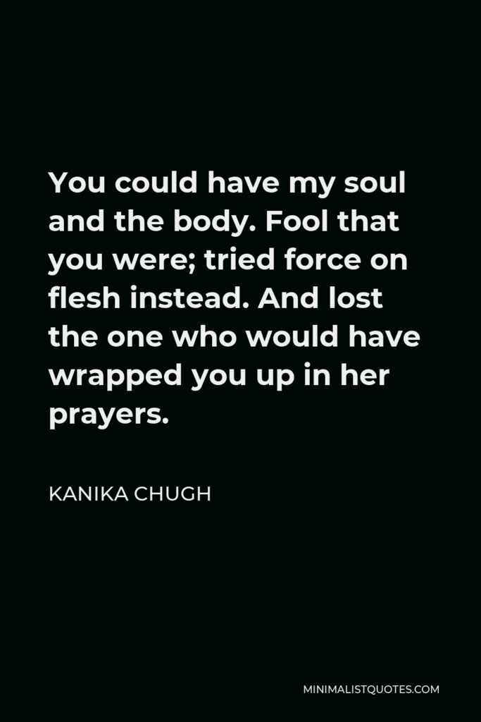 Kanika Chugh Quote - You could have my soul and the body. Fool that you were; tried force on flesh instead. And lost the one who would have wrapped you up in her prayers.