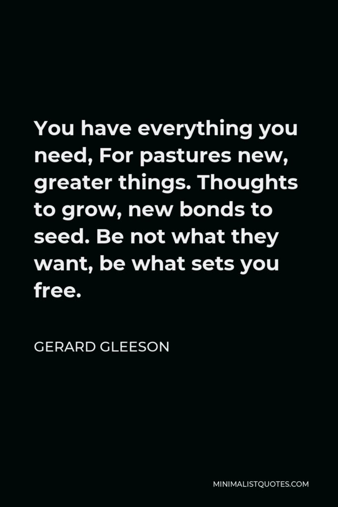 Gerard Gleeson Quote - You have everything you need, For pastures new, greater things. Thoughts to grow, new bonds to seed. Be not what they want, be what sets you free.
