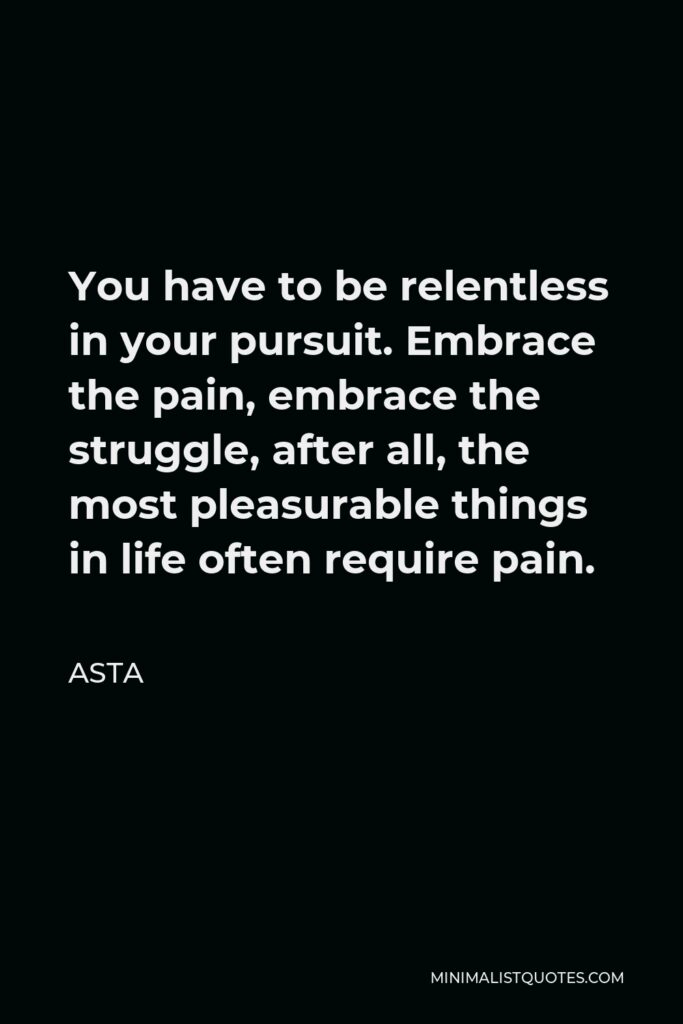 Asta Quote - You have to be relentless in your pursuit. Embrace the pain, embrace the struggle, after all, the most pleasurable things in life often require pain.