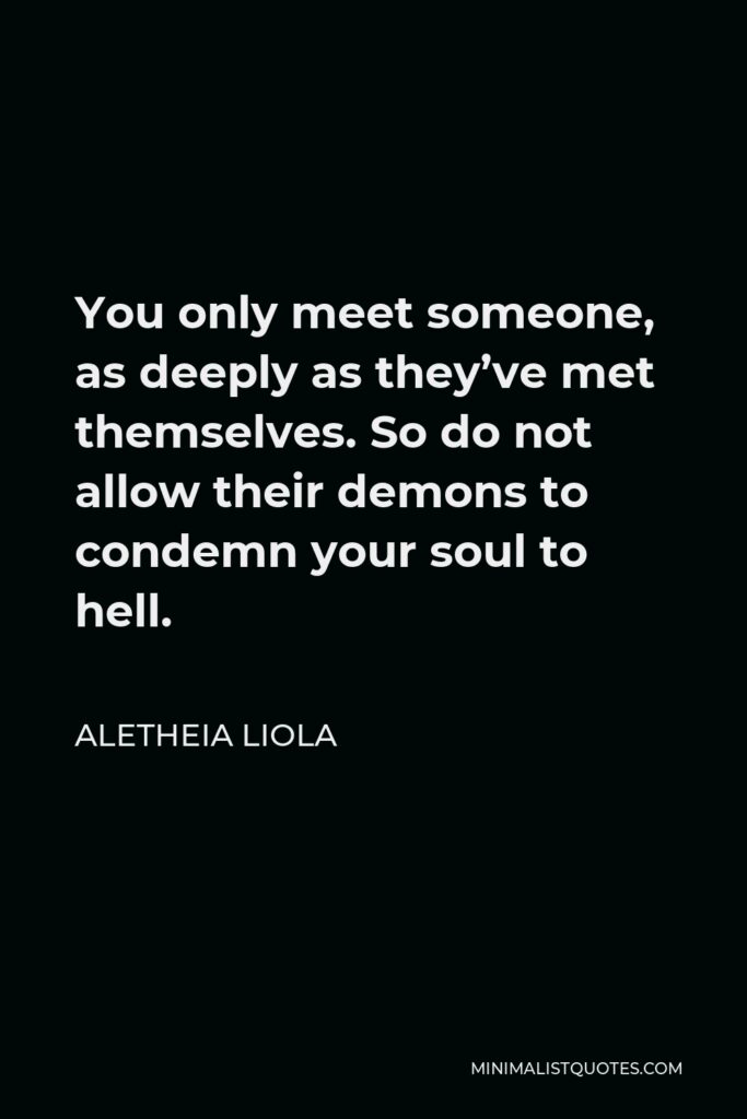 Aletheia Liola Quote - You only meet someone, as deeply as they’ve met themselves. So do not allow their demons to condemn your soul to hell.