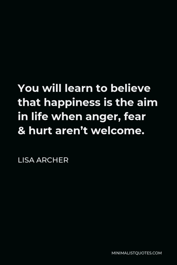 Lisa Archer Quote - You will learn to believe that happiness is the aim in life when anger, fear & hurt aren’t welcome.