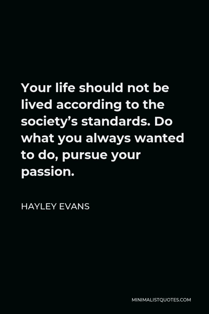 Hayley Evans Quote - Your life should not be lived according to the society’s standards. Do what you always wanted to do, pursue your passion.