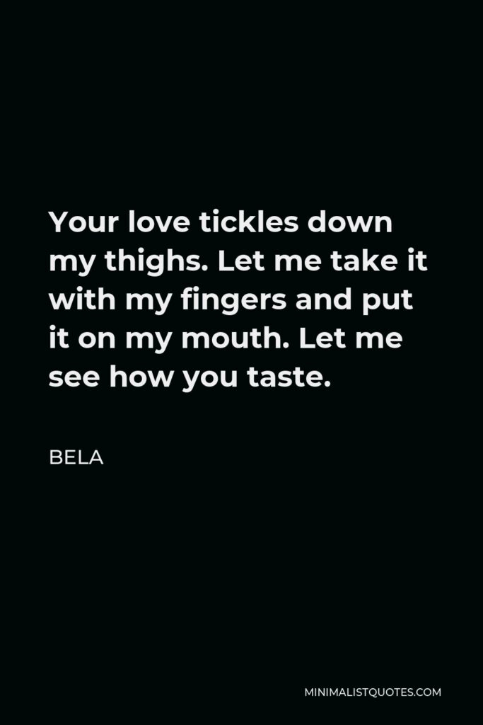 Bela Quote - Your love tickles down my thighs. Let me take it with my fingers and put it on my mouth. Let me see how you taste.