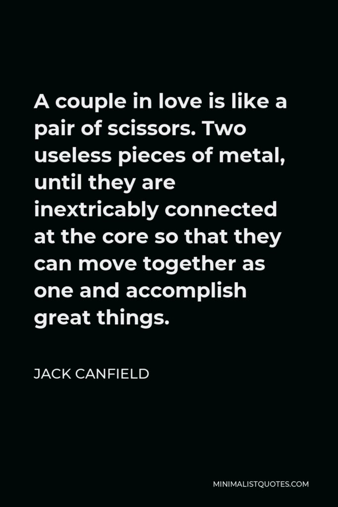 Jack Canfield Quote - A couple in love is like a pair of scissors. Two useless pieces of metal, until they are inextricably connected at the core so that they can move together as one and accomplish great things.