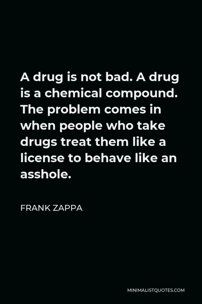 Frank Zappa Quote - A drug is not bad. A drug is a chemical compound. The problem comes in when people who take drugs treat them like a license to behave like an asshole.