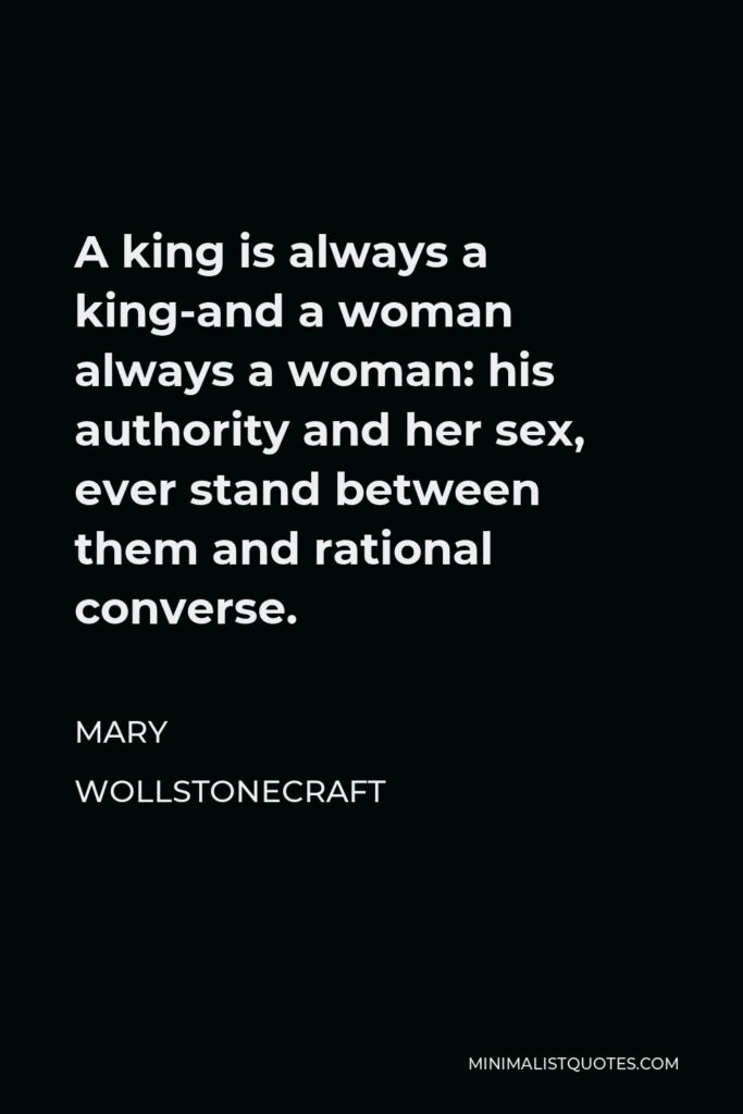 Mary Wollstonecraft Quote - A king is always a king-and a woman always a woman: his authority and her sex, ever stand between them and rational converse.