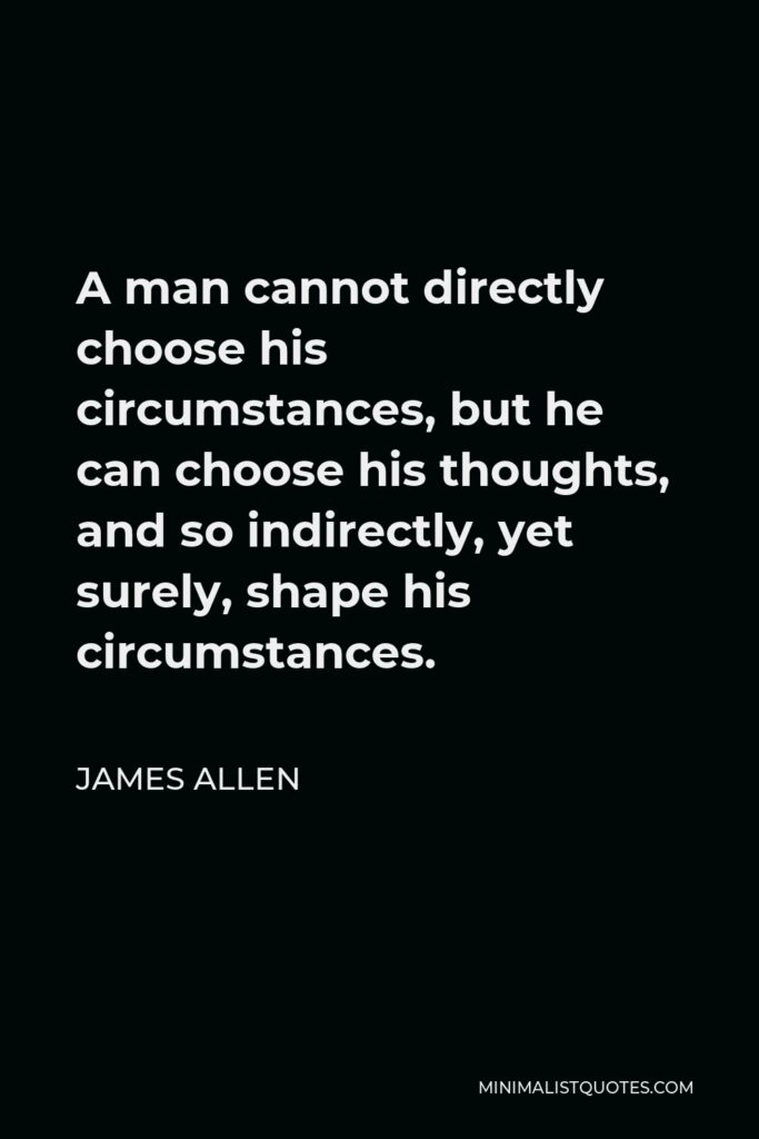 James Allen Quote - A man cannot directly choose his circumstances, but he can choose his thoughts, and so indirectly, yet surely, shape his circumstances.