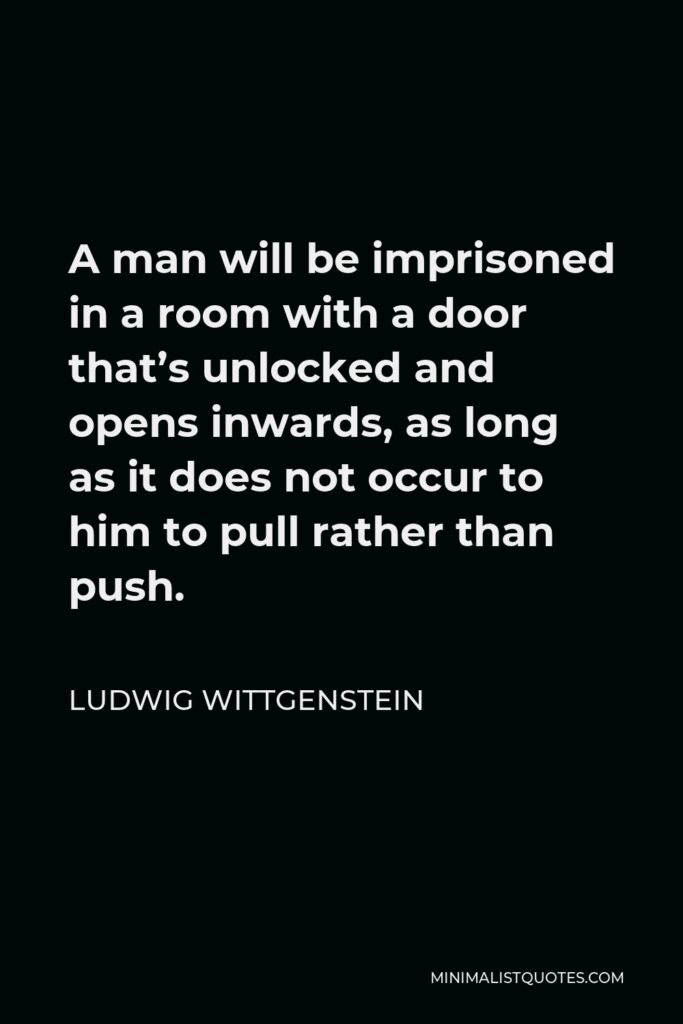 Ludwig Wittgenstein Quote - A man will be imprisoned in a room with a door that’s unlocked and opens inwards, as long as it does not occur to him to pull rather than push.