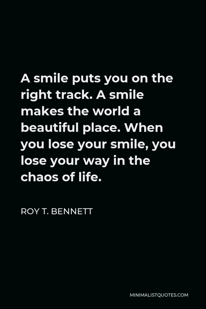 Roy T. Bennett Quote - A smile puts you on the right track. A smile makes the world a beautiful place. When you lose your smile, you lose your way in the chaos of life.