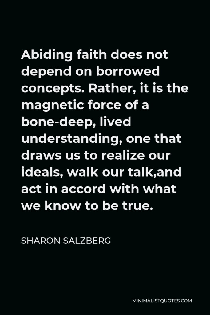 Sharon Salzberg Quote - Abiding faith does not depend on borrowed concepts. Rather, it is the magnetic force of a bone-deep, lived understanding, one that draws us to realize our ideals, walk our talk,and act in accord with what we know to be true.