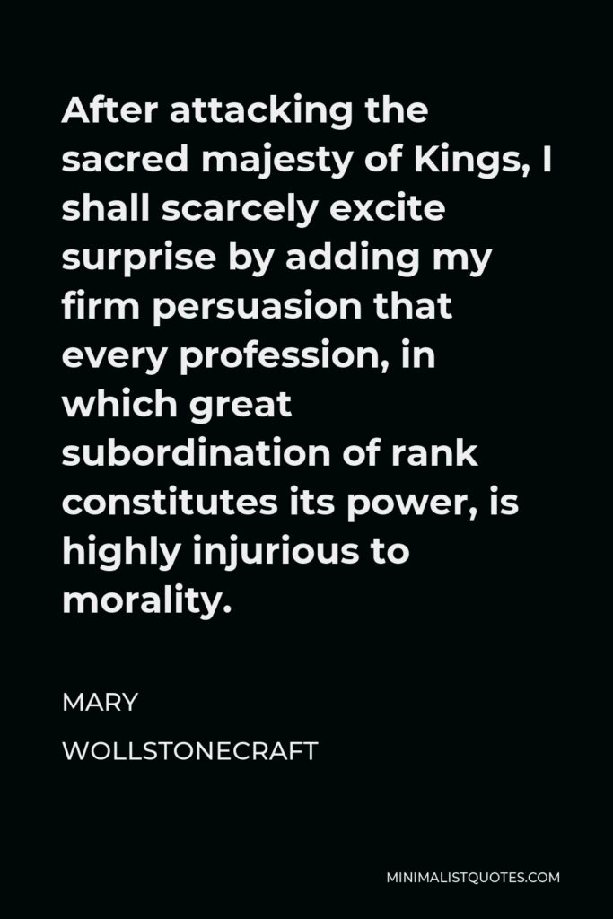 Mary Wollstonecraft Quote - After attacking the sacred majesty of Kings, I shall scarcely excite surprise by adding my firm persuasion that every profession, in which great subordination of rank constitutes its power, is highly injurious to morality.