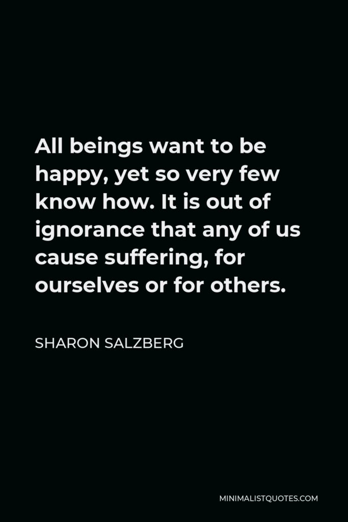 Sharon Salzberg Quote - All beings want to be happy, yet so very few know how. It is out of ignorance that any of us cause suffering, for ourselves or for others.