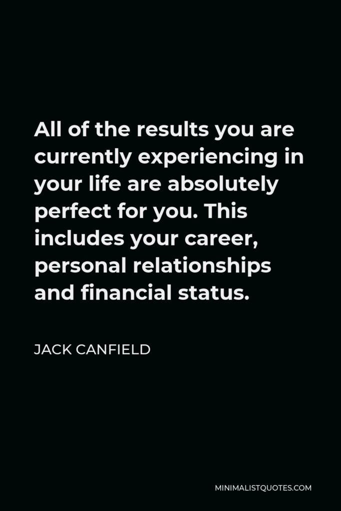 Jack Canfield Quote - All of the results you are currently experiencing in your life are absolutely perfect for you. This includes your career, personal relationships and financial status.