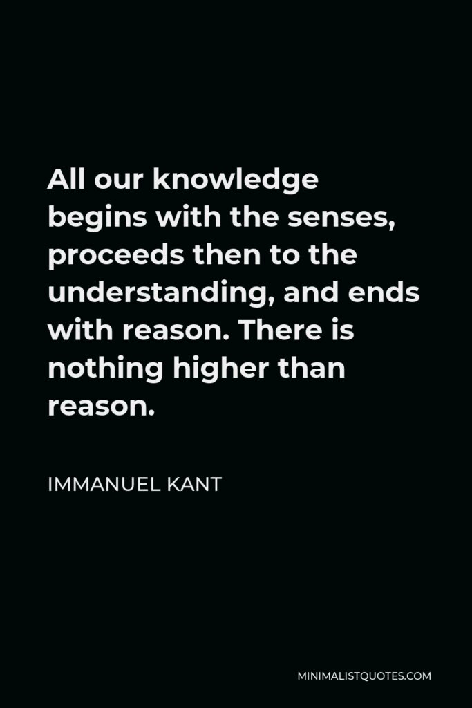Immanuel Kant Quote - All our knowledge begins with the senses, proceeds then to the understanding, and ends with reason. There is nothing higher than reason.