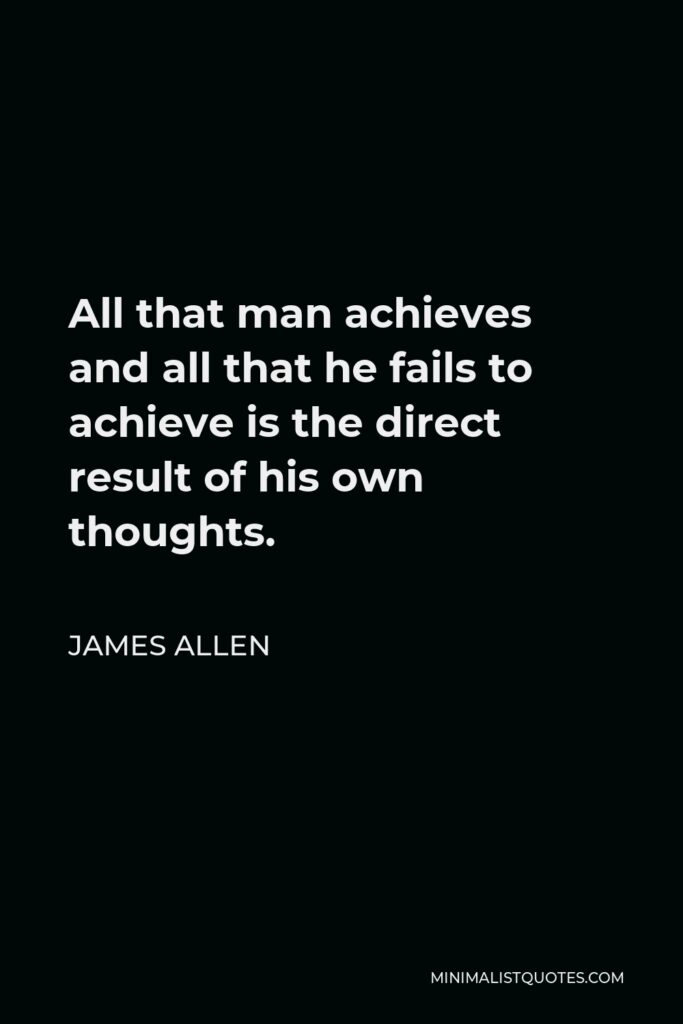 James Allen Quote - All that man achieves and all that he fails to achieve is the direct result of his own thoughts.