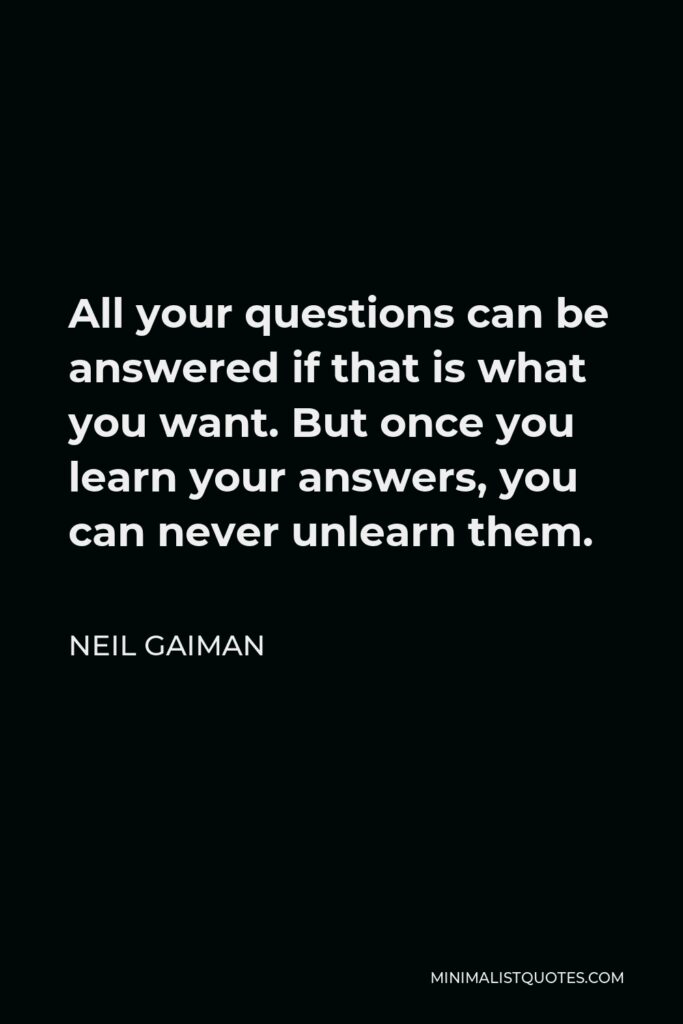 Neil Gaiman Quote - All your questions can be answered if that is what you want. But once you learn your answers, you can never unlearn them.
