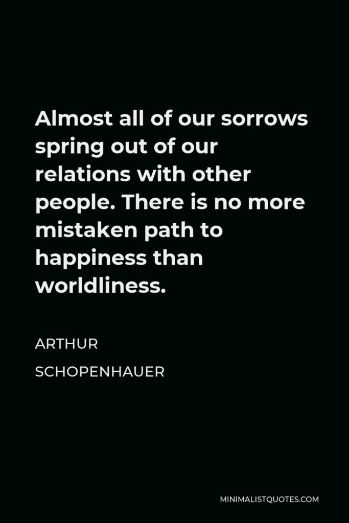 Arthur Schopenhauer Quote - Almost all of our sorrows spring out of our relations with other people. There is no more mistaken path to happiness than worldliness.