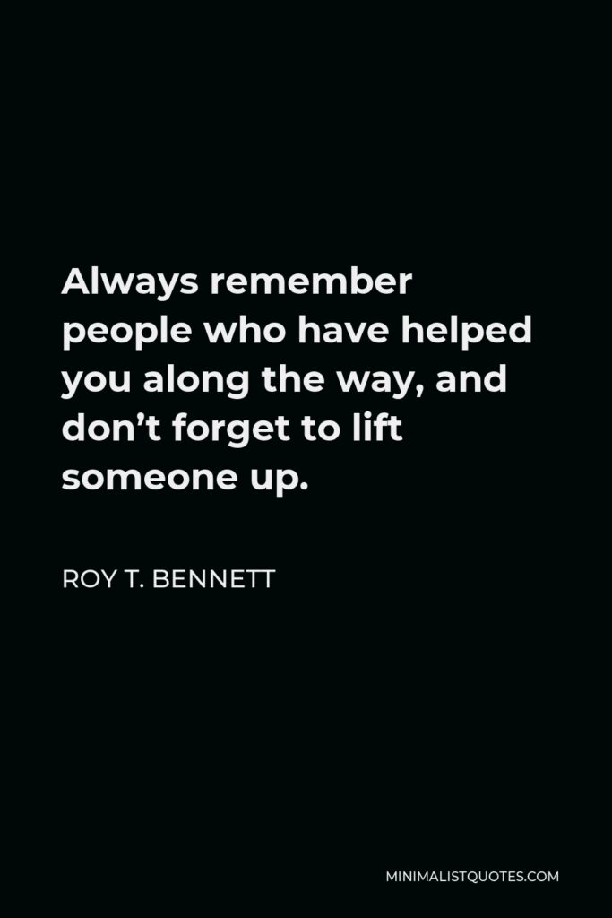 Roy T. Bennett Quote - Always remember people who have helped you along the way, and don’t forget to lift someone up.