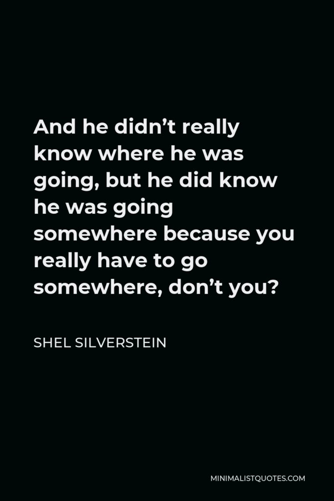 Shel Silverstein Quote - And he didn’t really know where he was going, but he did know he was going somewhere because you really have to go somewhere, don’t you?