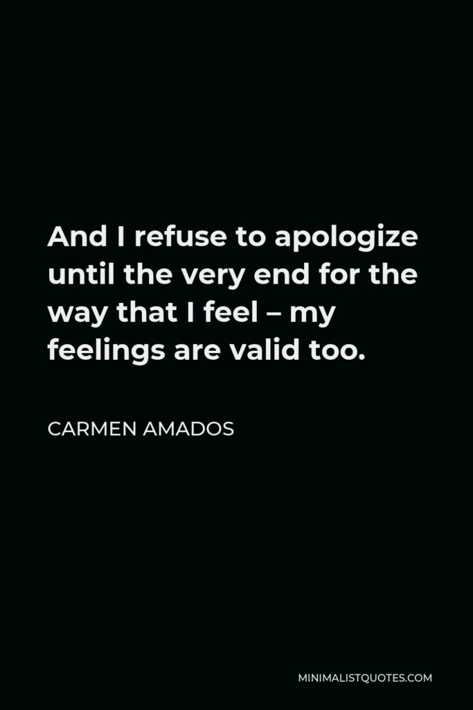 Carmen Amados Quote - And I refuse to apologize until the very end for the way that I feel – my feelings are valid too.