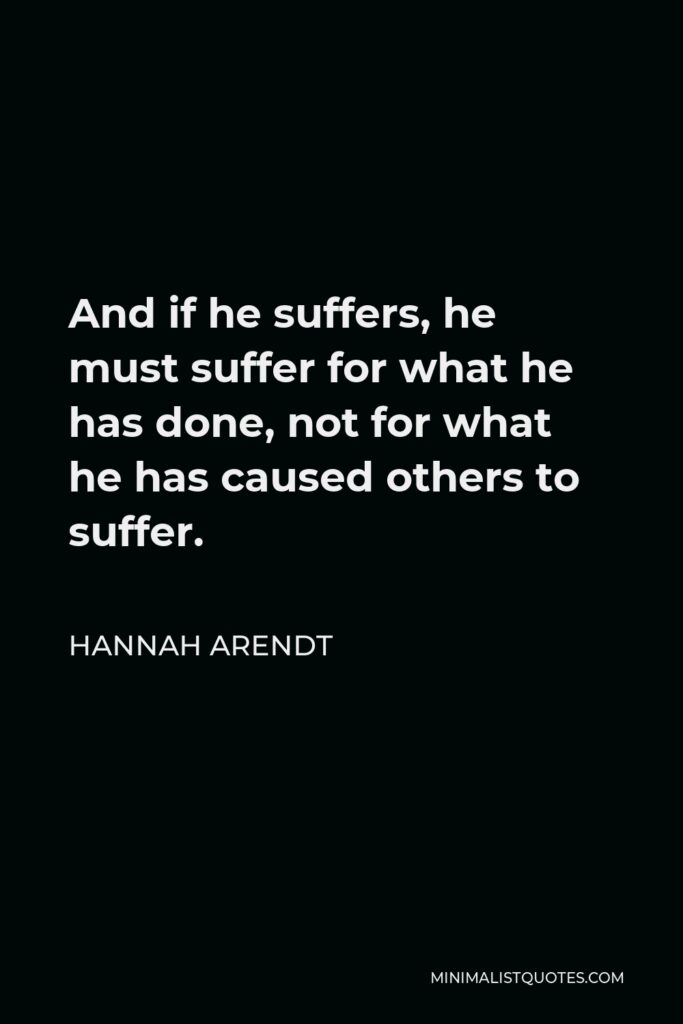 Hannah Arendt Quote - And if he suffers, he must suffer for what he has done, not for what he has caused others to suffer.