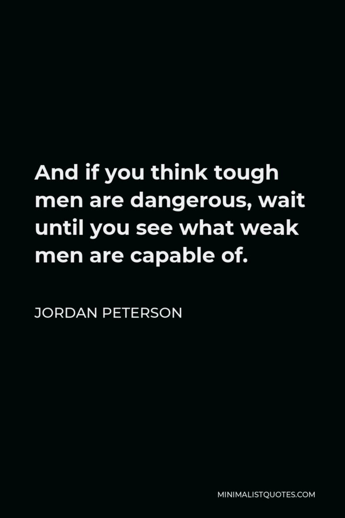 Jordan Peterson Quote - And if you think tough men are dangerous, wait until you see what weak men are capable of.