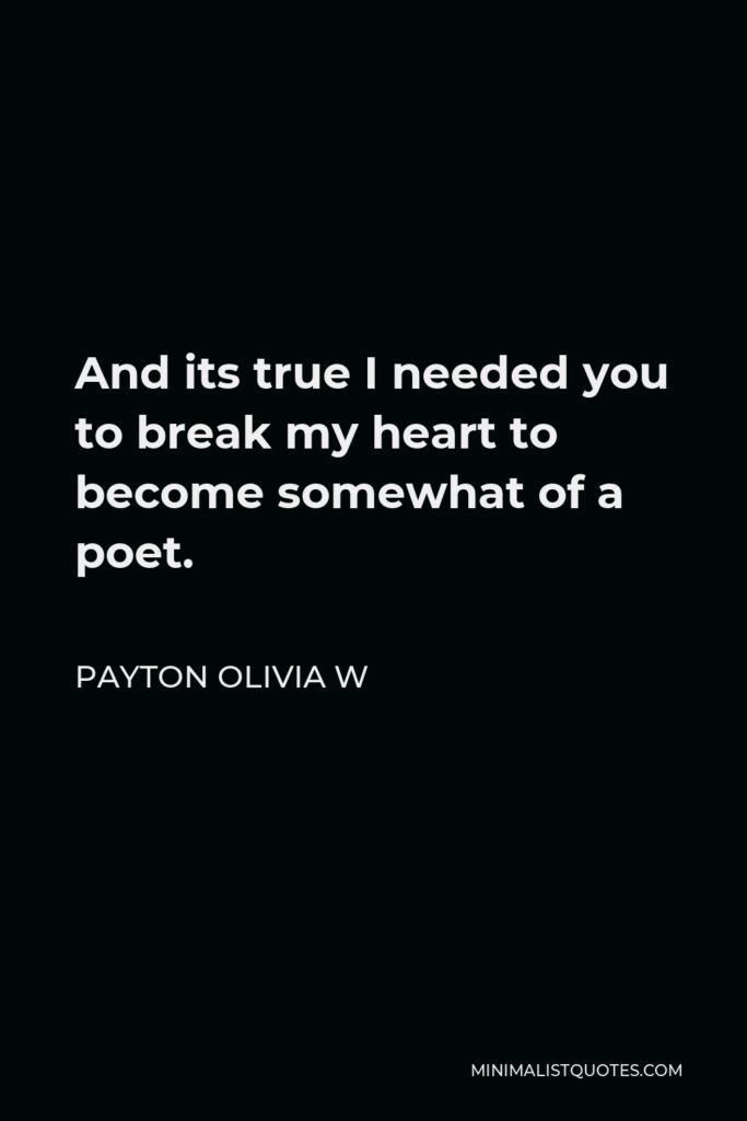 Payton Olivia W Quote - And its true I needed you to break my heart to become somewhat of a poet.