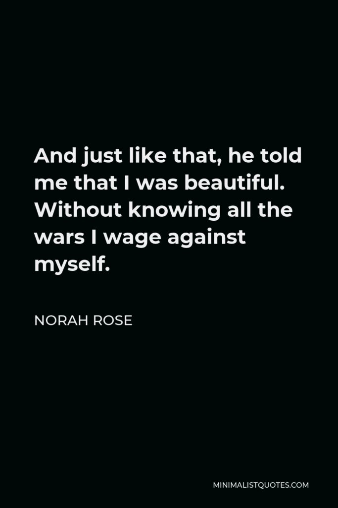 Norah Rose Quote - And just like that, he told me that I was beautiful. Without knowing all the wars I wage against myself.