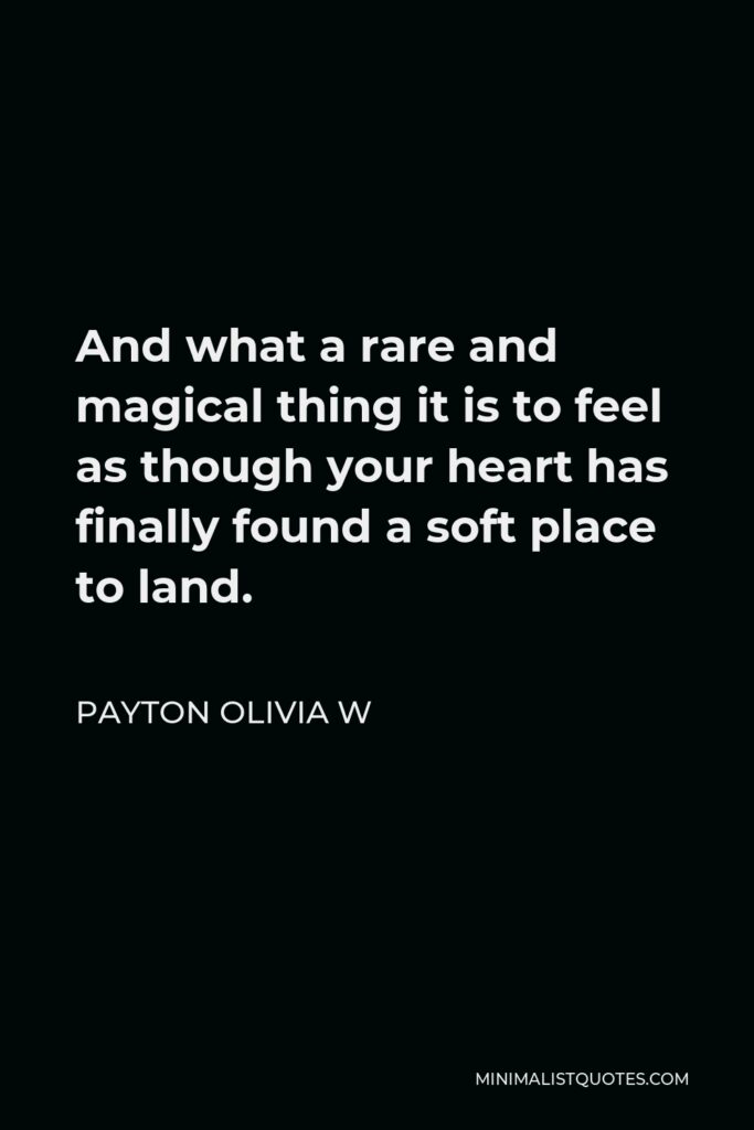 Payton Olivia W Quote - And what a rare and magical thing it is to feel as though your heart has finally found a soft place to land.