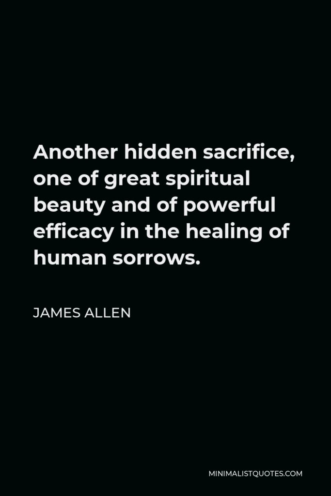 James Allen Quote - Another hidden sacrifice, one of great spiritual beauty and of powerful efficacy in the healing of human sorrows.