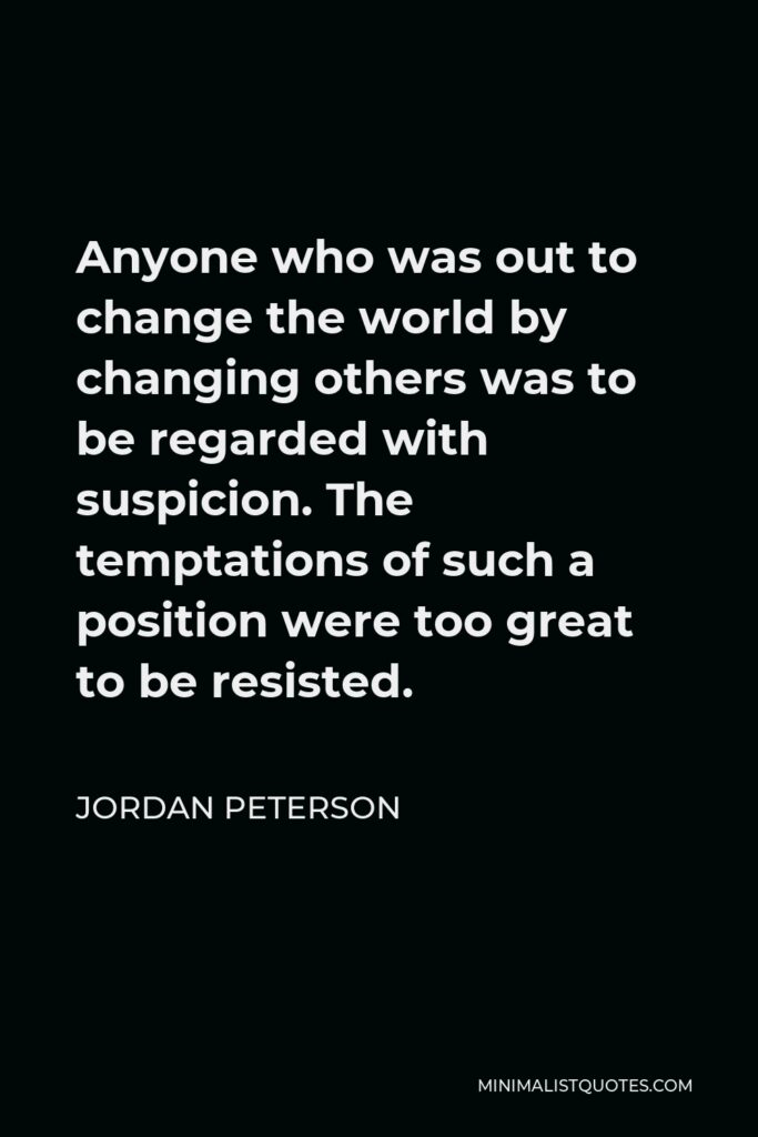 Jordan Peterson Quote - Anyone who was out to change the world by changing others was to be regarded with suspicion. The temptations of such a position were too great to be resisted.