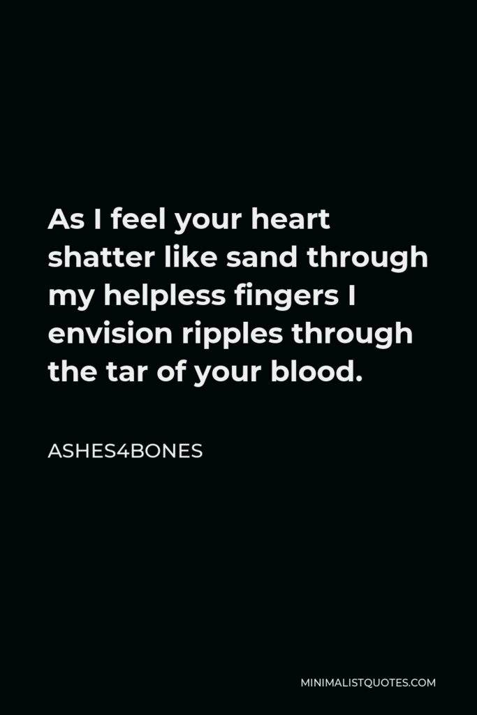 Ashes4bones Quote - As I feel your heart shatter like sand through my helpless fingers I envision ripples through the tar of your blood.