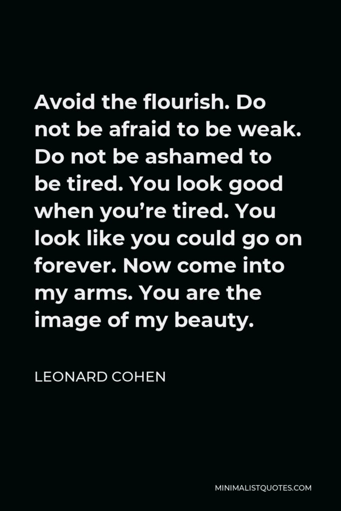 Leonard Cohen Quote - Avoid the flourish. Do not be afraid to be weak. Do not be ashamed to be tired. You look good when you’re tired. You look like you could go on forever. Now come into my arms. You are the image of my beauty.