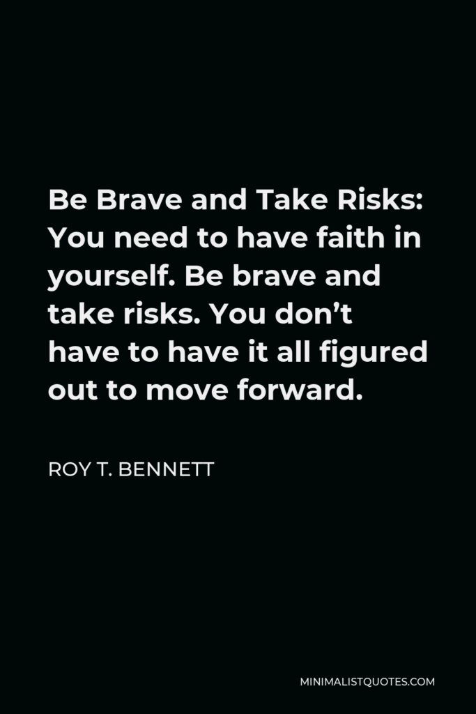 Roy T. Bennett Quote - Be Brave and Take Risks: You need to have faith in yourself. Be brave and take risks. You don’t have to have it all figured out to move forward.
