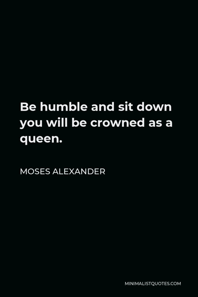 Moses Alexander Quote - Be humble and sit down you will be crowned as a queen.