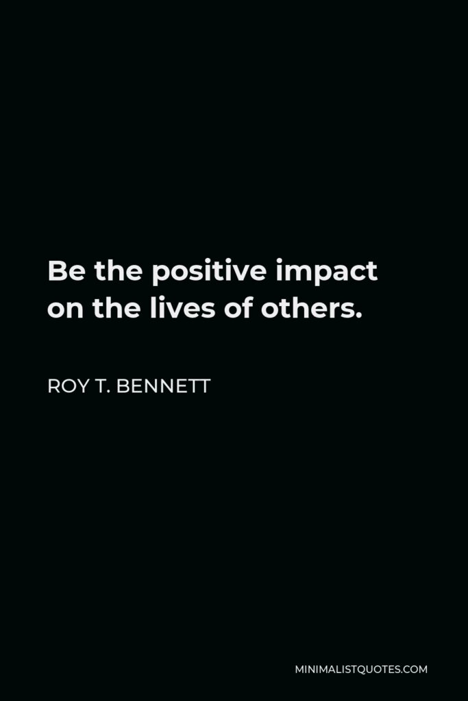 Roy T. Bennett Quote - Be the positive impact on the lives of others.