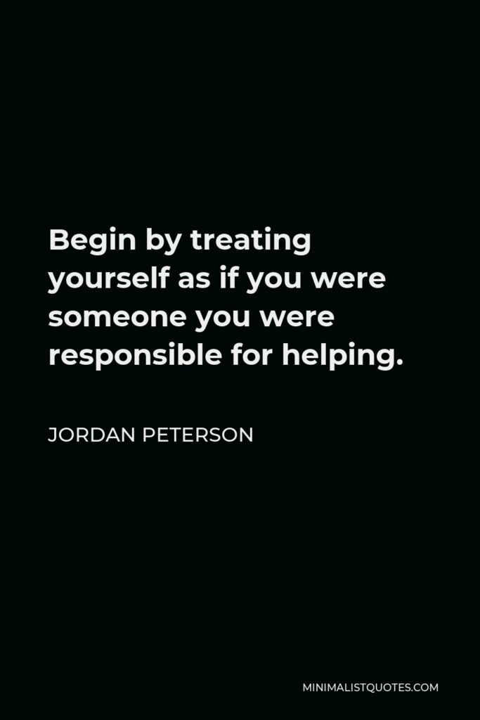 Jordan Peterson Quote - Begin by treating yourself as if you were someone you were responsible for helping.