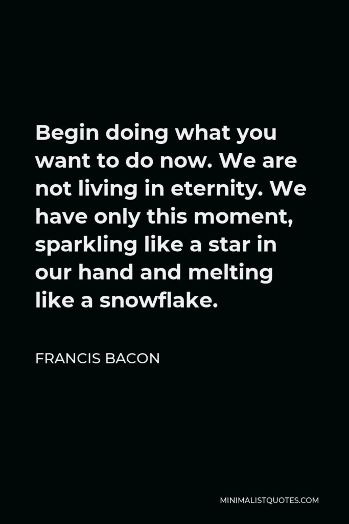 Francis Bacon Quote - Begin doing what you want to do now. We are not living in eternity. We have only this moment, sparkling like a star in our hand and melting like a snowflake.