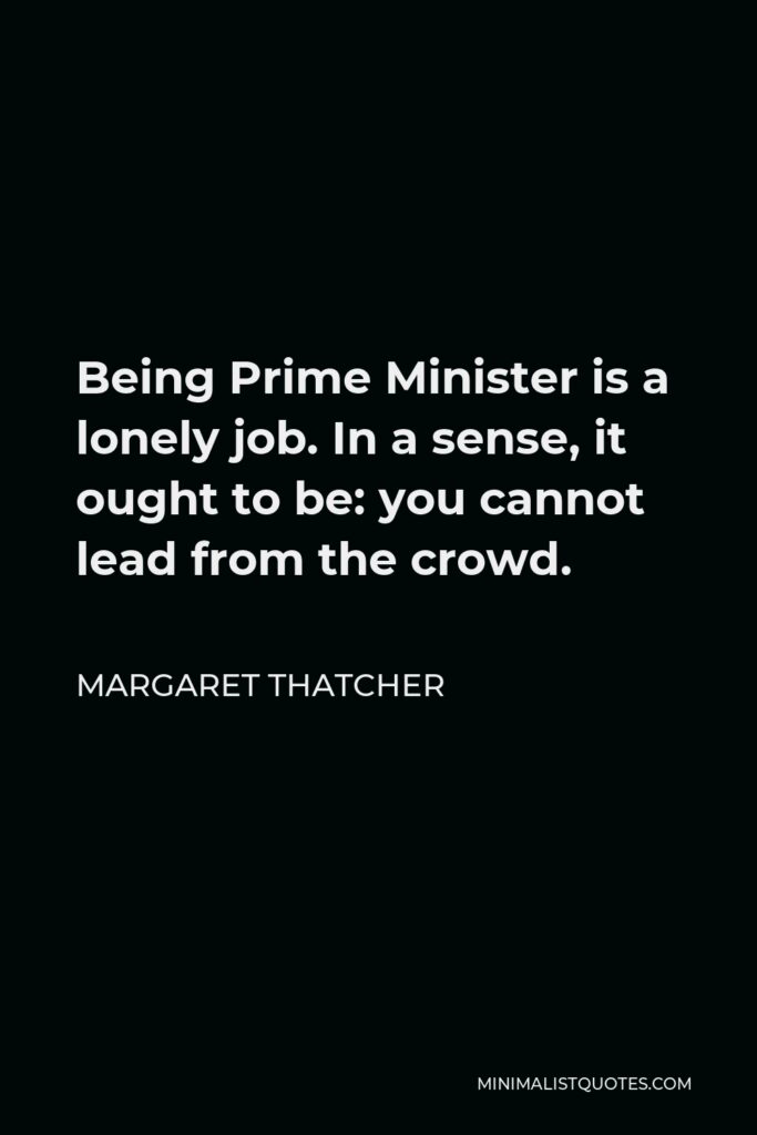 Margaret Thatcher Quote - Being Prime Minister is a lonely job. In a sense, it ought to be: you cannot lead from the crowd.