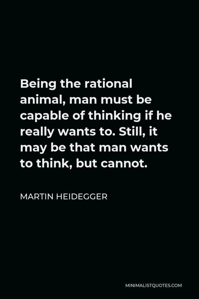 Martin Heidegger Quote - Being the rational animal, man must be capable of thinking if he really wants to. Still, it may be that man wants to think, but cannot.