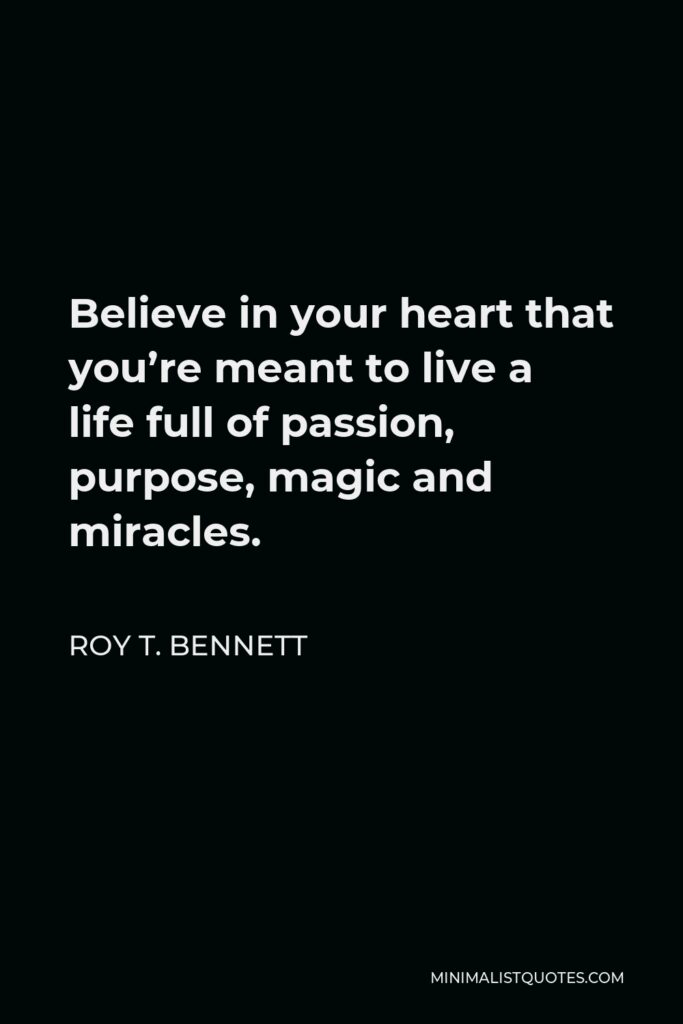 Roy T. Bennett Quote - Believe in your heart that you’re meant to live a life full of passion, purpose, magic and miracles.