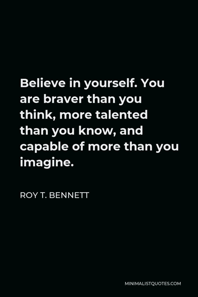 Roy T. Bennett Quote - Believe in yourself. You are braver than you think, more talented than you know, and capable of more than you imagine.