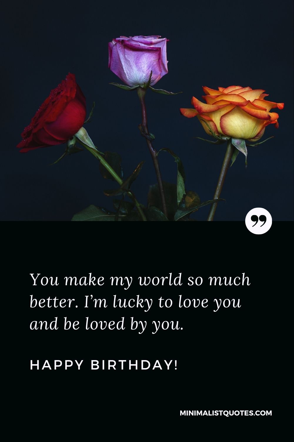 Birthday wishes for husband: You make my world so much better. I’m lucky to love you and be loved by you. Happy Birthday!
